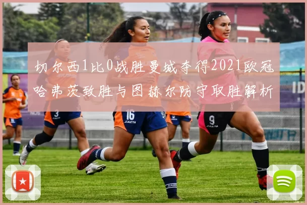 切尔西1比0战胜曼城夺得2021欧冠哈弗茨致胜与图赫尔防守取胜解析