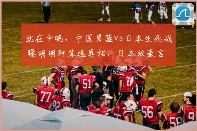 就在今晚，中国男篮vs日本生死战 曝胡明轩落选真相，日本放豪言