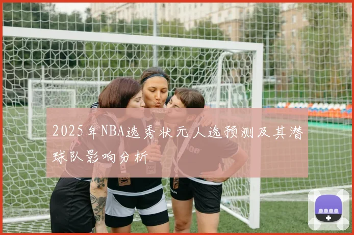 2025年NBA选秀状元人选预测及其潜球队影响分析