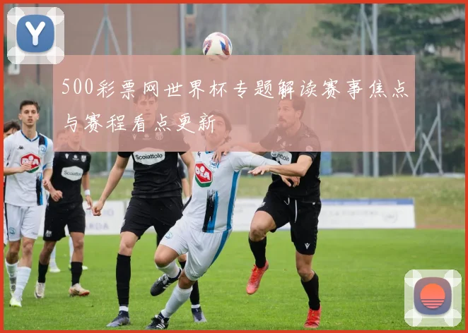 500彩票网世界杯专题解读赛事焦点与赛程看点更新