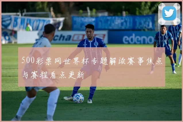 500彩票网世界杯专题解读赛事焦点与赛程看点更新