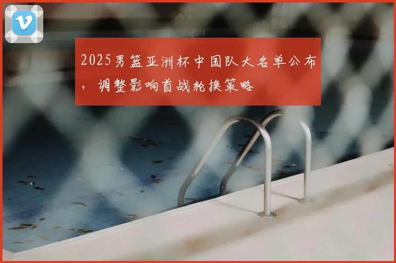 2025男篮亚洲杯中国队大名单公布，调整影响首战轮换策略