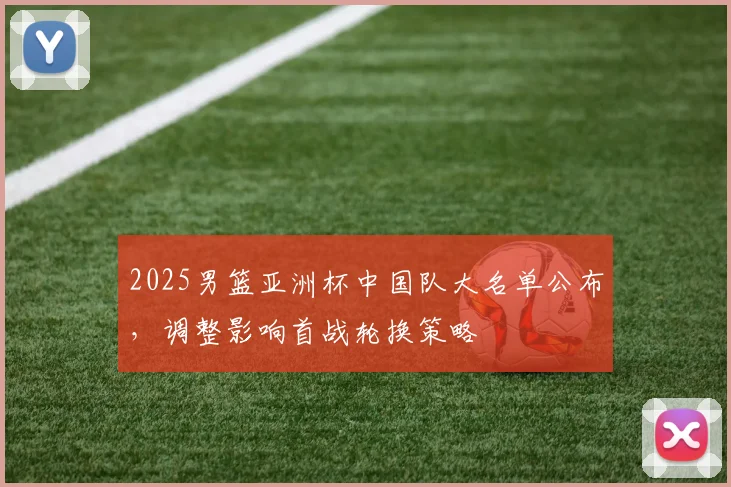2025男篮亚洲杯中国队大名单公布,调整影响首战轮换策略