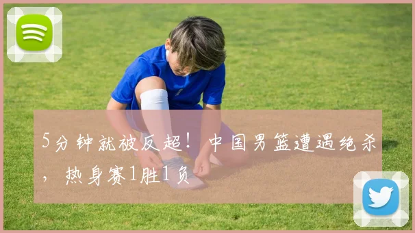 5分钟就被反超!中国男篮遭遇绝杀,热身赛1胜1负